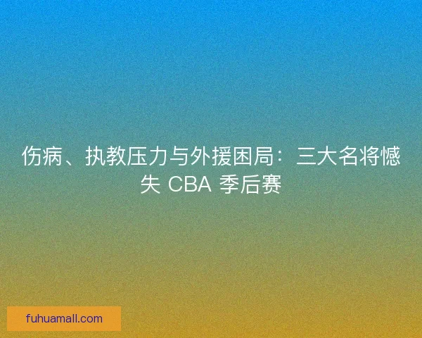 伤病、执教压力与外援困局：三大名将憾失 CBA 季后赛