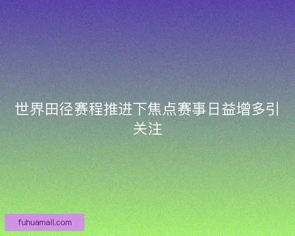 世界田径赛程推进下焦点赛事日益增多引关注