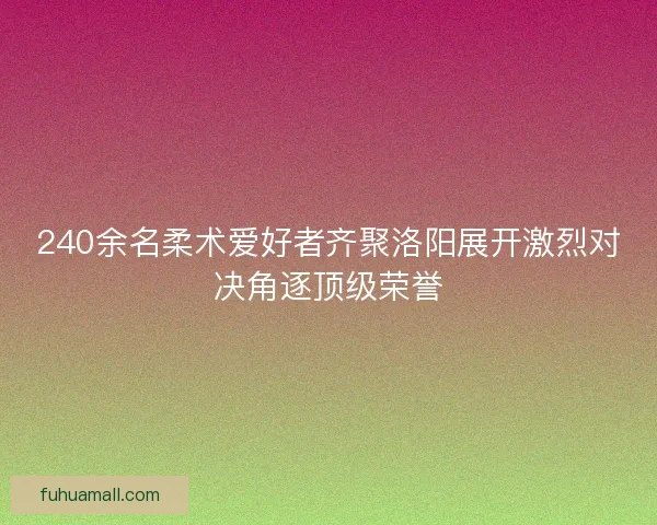 240余名柔术爱好者齐聚洛阳展开激烈对决角逐顶级荣誉