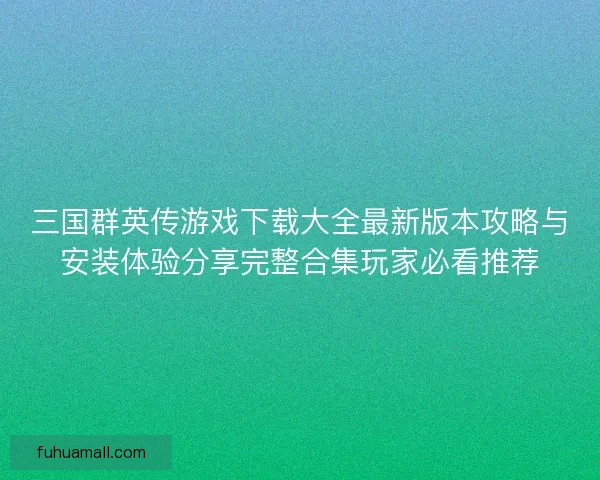 三国群英传游戏下载大全最新版本攻略与安装体验分享完整合集玩家必看推荐