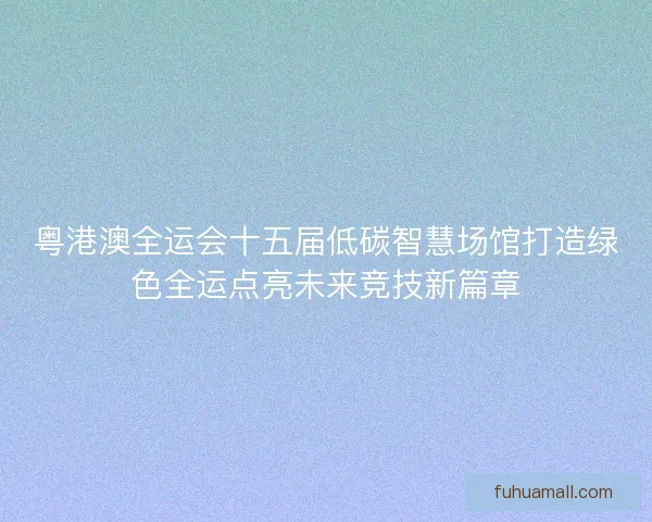粤港澳全运会十五届低碳智慧场馆打造绿色全运点亮未来竞技新篇章